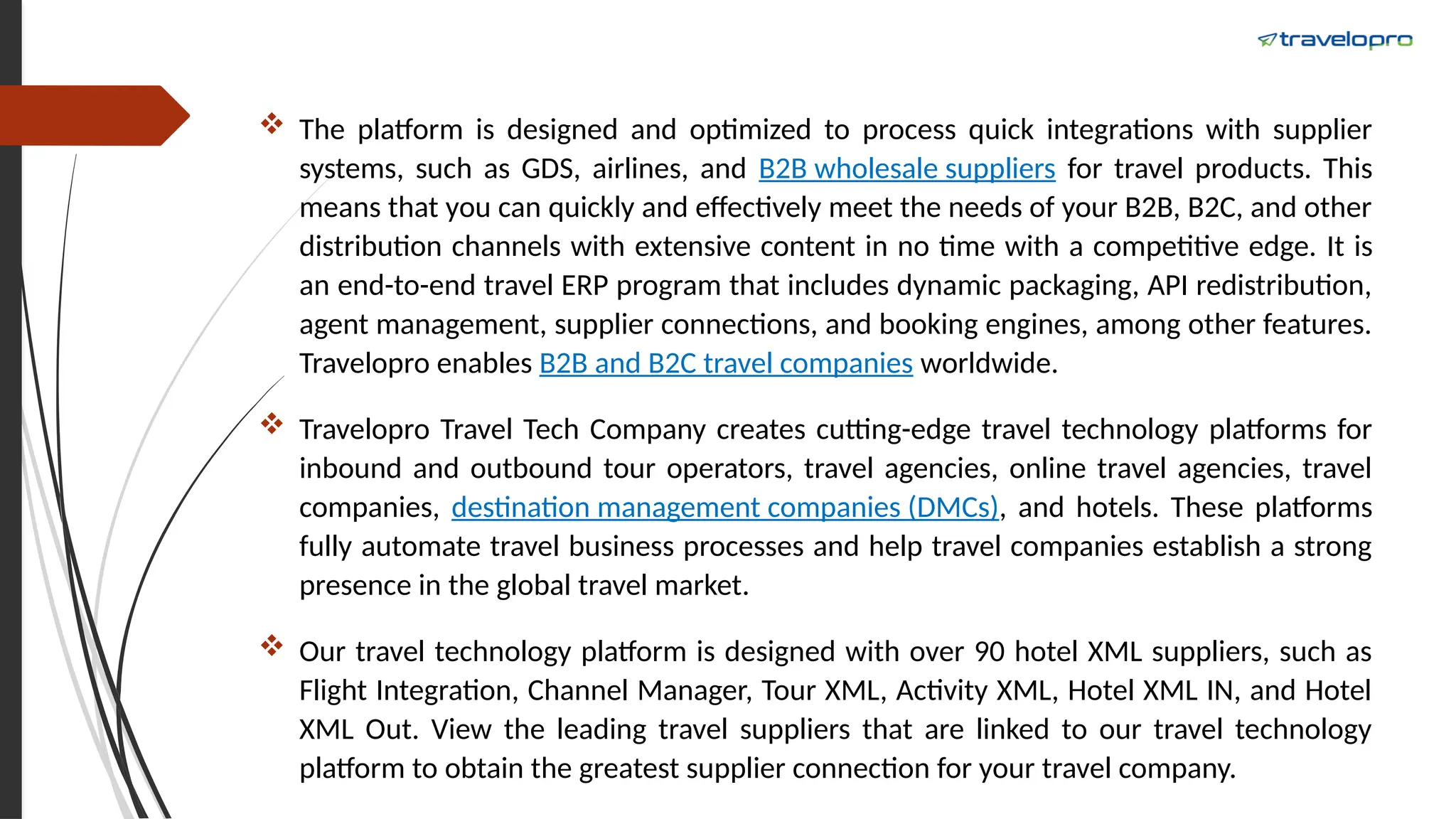  The platform is designed and optimized to process quick integrations with supplier
systems, such as GDS, airlines, and B2B wholesale suppliers for travel products. This
means that you can quickly and effectively meet the needs of your B2B, B2C, and other
distribution channels with extensive content in no time with a competitive edge. It is
an end-to-end travel ERP program that includes dynamic packaging, API redistribution,
agent management, supplier connections, and booking engines, among other features.
Travelopro enables B2B and B2C travel companies worldwide.
 Travelopro Travel Tech Company creates cutting-edge travel technology platforms for
inbound and outbound tour operators, travel agencies, online travel agencies, travel
companies, destination management companies (DMCs), and hotels. These platforms
fully automate travel business processes and help travel companies establish a strong
presence in the global travel market.
 Our travel technology platform is designed with over 90 hotel XML suppliers, such as
Flight Integration, Channel Manager, Tour XML, Activity XML, Hotel XML IN, and Hotel
XML Out. View the leading travel suppliers that are linked to our travel technology
platform to obtain the greatest supplier connection for your travel company.
 