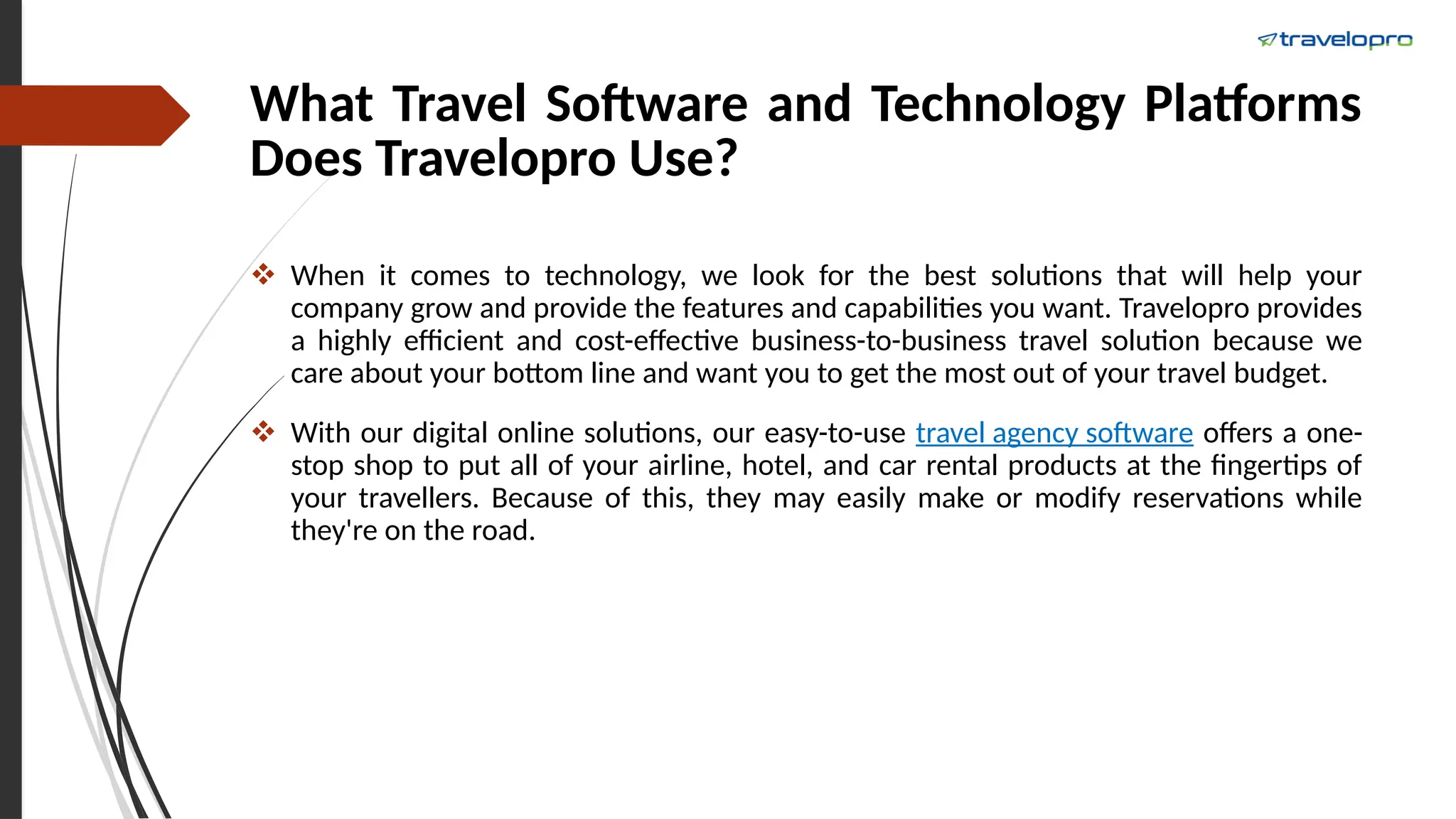 What Travel Software and Technology Platforms
Does Travelopro Use?
 When it comes to technology, we look for the best solutions that will help your
company grow and provide the features and capabilities you want. Travelopro provides
a highly efficient and cost-effective business-to-business travel solution because we
care about your bottom line and want you to get the most out of your travel budget.
 With our digital online solutions, our easy-to-use travel agency software offers a one-
stop shop to put all of your airline, hotel, and car rental products at the fingertips of
your travellers. Because of this, they may easily make or modify reservations while
they're on the road.
 