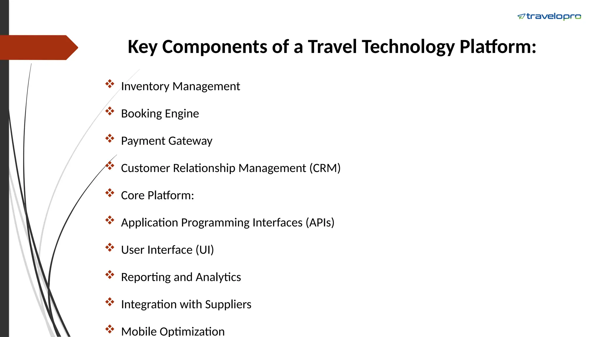 Key Components of a Travel Technology Platform:
 Inventory Management
 Booking Engine
 Payment Gateway
 Customer Relationship Management (CRM)
 Core Platform:
 Application Programming Interfaces (APIs)
 User Interface (UI)
 Reporting and Analytics
 Integration with Suppliers
 Mobile Optimization
 