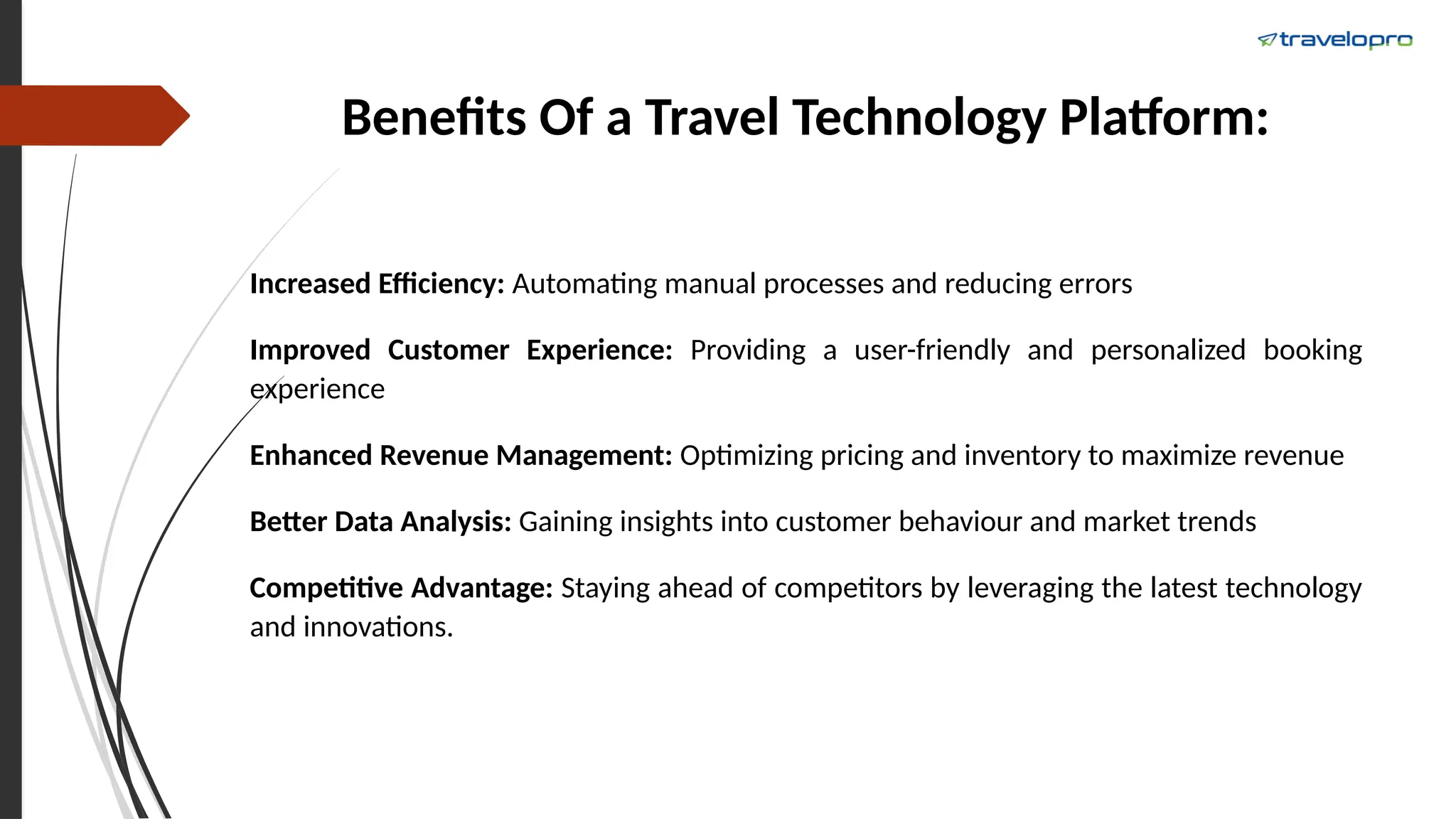 Benefits Of a Travel Technology Platform:
Increased Efficiency: Automating manual processes and reducing errors
Improved Customer Experience: Providing a user-friendly and personalized booking
experience
Enhanced Revenue Management: Optimizing pricing and inventory to maximize revenue
Better Data Analysis: Gaining insights into customer behaviour and market trends
Competitive Advantage: Staying ahead of competitors by leveraging the latest technology
and innovations.
 