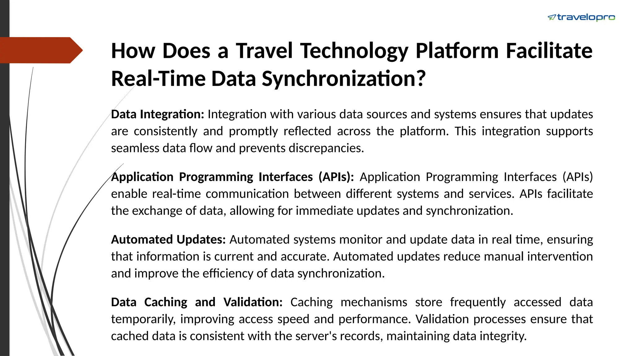 How Does a Travel Technology Platform Facilitate
Real-Time Data Synchronization?
Data Integration: Integration with various data sources and systems ensures that updates
are consistently and promptly reflected across the platform. This integration supports
seamless data flow and prevents discrepancies.
Application Programming Interfaces (APIs): Application Programming Interfaces (APIs)
enable real-time communication between different systems and services. APIs facilitate
the exchange of data, allowing for immediate updates and synchronization.
Automated Updates: Automated systems monitor and update data in real time, ensuring
that information is current and accurate. Automated updates reduce manual intervention
and improve the efficiency of data synchronization.
Data Caching and Validation: Caching mechanisms store frequently accessed data
temporarily, improving access speed and performance. Validation processes ensure that
cached data is consistent with the server's records, maintaining data integrity.
 