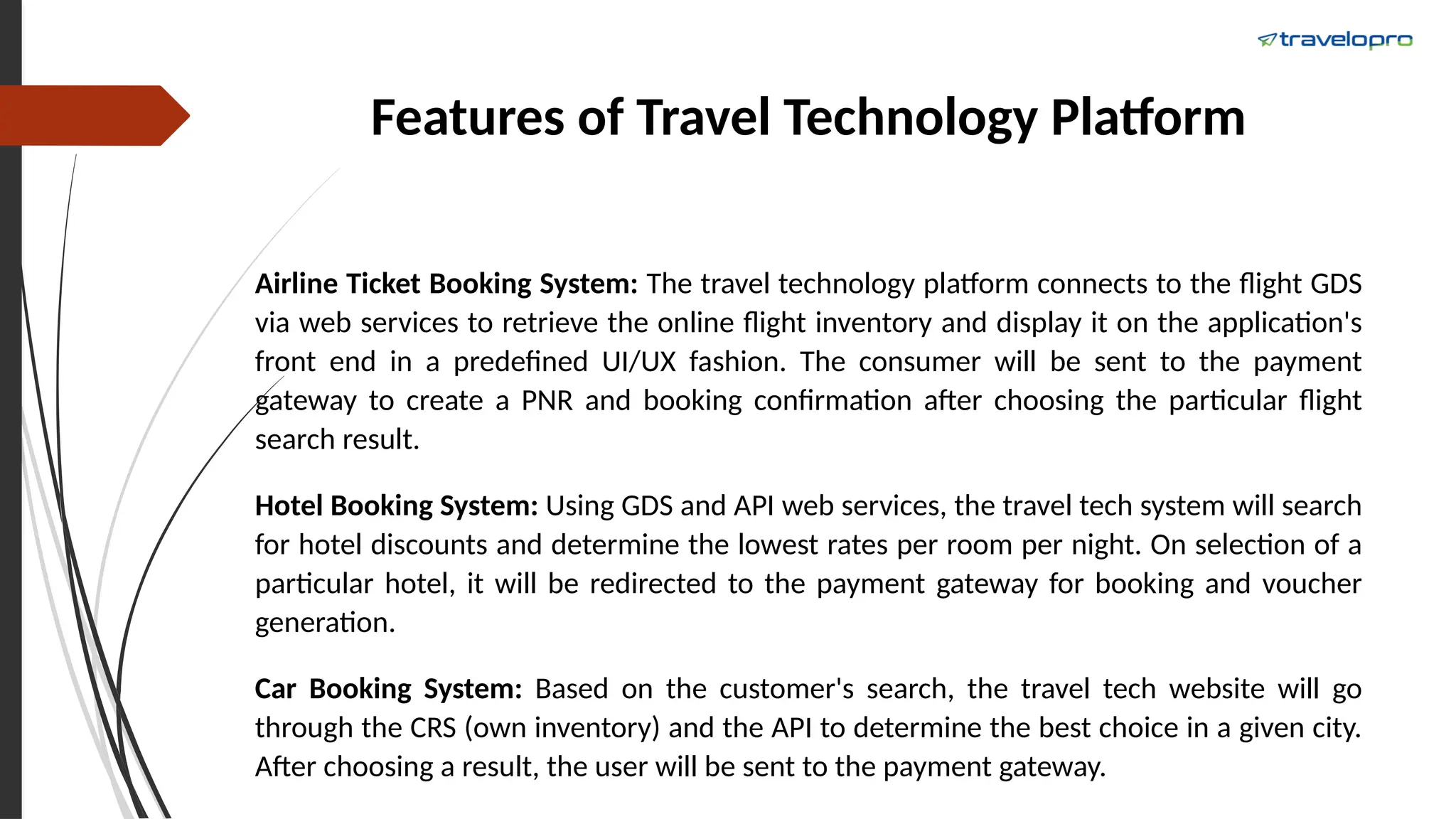 Features of Travel Technology Platform
Airline Ticket Booking System: The travel technology platform connects to the flight GDS
via web services to retrieve the online flight inventory and display it on the application's
front end in a predefined UI/UX fashion. The consumer will be sent to the payment
gateway to create a PNR and booking confirmation after choosing the particular flight
search result.
Hotel Booking System: Using GDS and API web services, the travel tech system will search
for hotel discounts and determine the lowest rates per room per night. On selection of a
particular hotel, it will be redirected to the payment gateway for booking and voucher
generation.
Car Booking System: Based on the customer's search, the travel tech website will go
through the CRS (own inventory) and the API to determine the best choice in a given city.
After choosing a result, the user will be sent to the payment gateway.
 