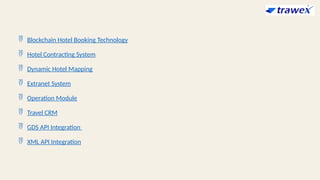  Blockchain Hotel Booking Technology
 Hotel Contracting System
 Dynamic Hotel Mapping
 Extranet System
 Operation Module
 Travel CRM
 GDS API Integration
 XML API Integration
 