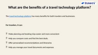What are the benefits of a travel technology platform?
The travel technology platform has many benefits for both travelers and businesses.
For travelers, it can:
 Make planning and booking trips easier and more convenient
 Help you compare costs and find the best deals.
 Offer personalized recommendations and itineraries
 Help you manage your travel documents and expenses
 