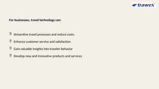 For businesses, travel technology can:
 Streamline travel processes and reduce costs.
 Enhance customer service and satisfaction
 Gain valuable insights into traveler behavior
 Develop new and innovative products and services
 
