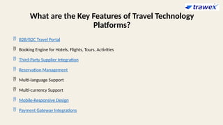 What are the Key Features of Travel Technology
Platforms?
 B2B/B2C Travel Portal
 Booking Engine for Hotels, Flights, Tours, Activities
 Third-Party Supplier Integration
 Reservation Management
 Multi-language Support
 Multi-currency Support
 Mobile-Responsive Design
 Payment Gateway Integrations
 