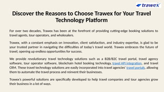 Discover the Reasons to Choose Trawex for Your Travel
Technology Platform
For over two decades, Trawex has been at the forefront of providing cutting-edge booking solutions to
travel agents, tour operators, and wholesalers.
Trawex, with a constant emphasis on innovation, client satisfaction, and industry expertise, is glad to be
your trusted partner in navigating the difficulties of today's travel world. Trawex embraces the future of
travel, opening up endless opportunities for success.
We provide revolutionary travel technology solutions such as a B2B/B2C travel portal, travel agency
software, tour operator software, blockchain hotel booking technology, travel API integration, and travel
CRM. These travel technology solutions are easily incorporated into travel agencies' travel portals, allowing
them to automate the travel process and reinvent their businesses.
Trawex’s powerful solutions are specifically developed to help travel companies and tour agencies grow
their business in a lot of ways.
 