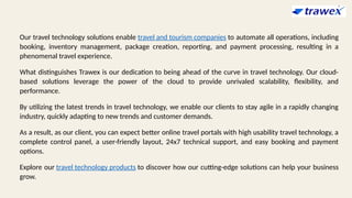 Our travel technology solutions enable travel and tourism companies to automate all operations, including
booking, inventory management, package creation, reporting, and payment processing, resulting in a
phenomenal travel experience.
What distinguishes Trawex is our dedication to being ahead of the curve in travel technology. Our cloud-
based solutions leverage the power of the cloud to provide unrivaled scalability, flexibility, and
performance.
By utilizing the latest trends in travel technology, we enable our clients to stay agile in a rapidly changing
industry, quickly adapting to new trends and customer demands.
As a result, as our client, you can expect better online travel portals with high usability travel technology, a
complete control panel, a user-friendly layout, 24x7 technical support, and easy booking and payment
options.
Explore our travel technology products to discover how our cutting-edge solutions can help your business
grow.
 