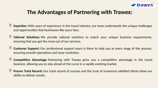 The Advantages of Partnering with Trawex:
 Expertise: With years of experience in the travel industry, our team understands the unique challenges
and opportunities that businesses like yours face.
 Tailored Solutions: We provide tailored solutions to match your unique business requirements,
ensuring that you get the most out of our services.
 Customer Support: Our professional support team is there to help you at every stage of the process,
ensuring smooth operations and issue resolution.
 Competitive Advantage: Partnering with Trawex gives you a competitive advantage in the travel
business, allowing you to stay ahead of the curve in a rapidly evolving market.
 Proven Track Record: Our track record of success and the trust of numerous satisfied clients show our
ability to deliver results.
 