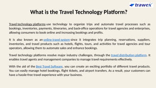 What is the Travel Technology Platform?
Travel technology platforms use technology to organize trips and automate travel processes such as
bookings, inventories, payments, itineraries, and back-office operations for travel agencies and enterprises,
allowing consumers to book online and increasing bookings and profits.
It is also known as an online travel system since it integrates trip planning, reservations, suppliers,
inventories, and travel products such as hotels, flights, tours, and activities for travel agencies and tour
operators, allowing them to automate sales and enhance bookings.
Travel technology platforms resolve major industry challenges, through the travel distribution platform. It
enables travel agents and management companies to manage travel requirements effectively.
With the aid of the Best Travel Software, you can create an exciting portfolio of different travel products.
You can easily manage hotel bookings, flight tickets, and airport transfers. As a result, your customers can
have a hassle-free travel experience with your business.
 