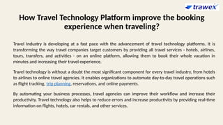 How Travel Technology Platform improve the booking
experience when traveling?
Travel Industry is developing at a fast pace with the advancement of travel technology platforms. It is
transforming the way travel companies target customers by providing all travel services - hotels, airlines,
tours, transfers, and activities - on an online platform, allowing them to book their whole vacation in
minutes and increasing their travel experience.
Travel technology is without a doubt the most significant component for every travel industry, from hotels
to airlines to online travel agencies. It enables organizations to automate day-to-day travel operations such
as flight tracking, trip planning, reservations, and online payments.
By automating your business processes, travel agencies can improve their workflow and increase their
productivity. Travel technology also helps to reduce errors and increase productivity by providing real-time
information on flights, hotels, car rentals, and other services.
 