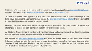 It consists of a wide range of tools and platforms, such as travel agency software, tour operator software,
travel technology modules, website development, XML, API, GDS integration, etc.
To thrive in business, travel agents must stay up to date on the latest trends in travel technology. At this
time, travel agencies and organizations must choose the best travel technology solution that is a perfect fit
for their business needs and enhances business growth.
However, there are numerous travel technology platforms available in the travel market. However, it is
challenging to choose the best technology platform for your business needs.
At this time, Trawex brings to you the best travel technology platform with new trend travel technology
module to enhance client travel process and increase business revenues.
We provide the best travel technology solutions that meet all of the needs of the travel and tourism
industries to keep up with the new trends in travel technologies increasing their travel business. With
Trawex's Travel Technology Platform, you can automate travel operations to run the business more
effectively, build client relationships, and boost profitability.
 