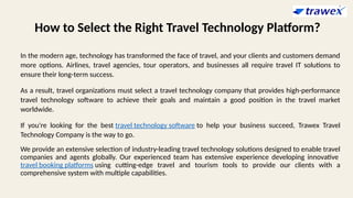 How to Select the Right Travel Technology Platform?
In the modern age, technology has transformed the face of travel, and your clients and customers demand
more options. Airlines, travel agencies, tour operators, and businesses all require travel IT solutions to
ensure their long-term success.
As a result, travel organizations must select a travel technology company that provides high-performance
travel technology software to achieve their goals and maintain a good position in the travel market
worldwide.
If you're looking for the best travel technology software to help your business succeed, Trawex Travel
Technology Company is the way to go.
We provide an extensive selection of industry-leading travel technology solutions designed to enable travel
companies and agents globally. Our experienced team has extensive experience developing innovative
travel booking platforms using cutting-edge travel and tourism tools to provide our clients with a
comprehensive system with multiple capabilities.
 