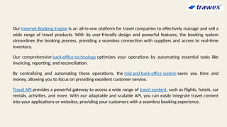 Our Internet Booking Engine is an all-in-one platform for travel companies to effectively manage and sell a
wide range of travel products. With its user-friendly design and powerful features, the booking system
streamlines the booking process, providing a seamless connection with suppliers and access to real-time
inventory.
Our comprehensive back-office technology optimizes your operations by automating essential tasks like
invoicing, reporting, and reconciliation.
By centralizing and automating these operations, the mid and back-office system saves you time and
money, allowing you to focus on providing excellent customer service.
Travel API provides a powerful gateway to access a wide range of travel content, such as flights, hotels, car
rentals, activities, and more. With our adaptable and scalable API, you can easily integrate travel content
into your applications or websites, providing your customers with a seamless booking experience.
 