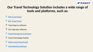 Our Travel Technology Solution includes a wide range of
tools and platforms, such as:
 B2B Travel Portal
 B2C Travel Portal
 Travel Agency Software
 Tour Operator Software
 Travel Management Software
 Travel Technology Module
 White Label Travel Portal
 Hotel Booking Software
 