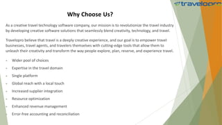 Why Choose Us?
As a creative travel technology software company, our mission is to revolutionize the travel industry
by developing creative software solutions that seamlessly blend creativity, technology, and travel.
Travelopro believe that travel is a deeply creative experience, and our goal is to empower travel
businesses, travel agents, and travelers themselves with cutting-edge tools that allow them to
unleash their creativity and transform the way people explore, plan, reserve, and experience travel.
 Wider pool of choices
 Expertise in the travel domain
 Single platform
 Global reach with a local touch
 Increased supplier integration
 Resource optimization
 Enhanced revenue management
 Error-free accounting and reconciliation
 