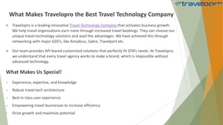 What Makes Travelopro the Best Travel Technology Company
 Travelopro is a leading innovative Travel Technology Company that activates business growth.
We help travel organizations earn more through increased travel bookings. They can choose our
unique travel technology solutions and avail the advantages. We have achieved this through
networking with major GDS’s, like Amadeus, Sabre, Travelport etc.
 Our team provides API-based customized solutions that perfectly fit OTA’s needs. At Travelopro,
we understand that every travel agency works to make a brand, which is impossible without
advanced technology.
What Makes Us Special!
 Experience, expertise, and knowledge
 Robust travel tech architecture
 Best in class user experience
 Empowering travel businesses to increase efficiency
 Drive growth and maximize potential
 