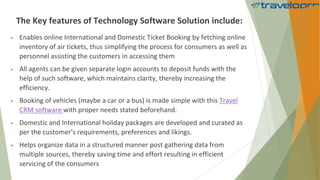 The Key features of Technology Software Solution include:
 Enables online International and Domestic Ticket Booking by fetching online
inventory of air tickets, thus simplifying the process for consumers as well as
personnel assisting the customers in accessing them
 All agents can be given separate login accounts to deposit funds with the
help of such software, which maintains clarity, thereby increasing the
efficiency.
 Booking of vehicles (maybe a car or a bus) is made simple with this Travel
CRM software with proper needs stated beforehand.
 Domestic and International holiday packages are developed and curated as
per the customer’s requirements, preferences and likings.
 Helps organize data in a structured manner post gathering data from
multiple sources, thereby saving time and effort resulting in efficient
servicing of the consumers
 