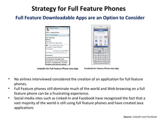 Strategy for Full Feature Phones
    Full Feature Downloadable Apps are an Option to Consider




                  LinkedIn for Full Feature Phone Java App   Facebook for Feature Phone Java App




•   No airlines interviewed considered the creation of an application for full feature
    phones.
•   Full Feature phones still dominate much of the world and Web browsing on a full
    feature phone can be a frustrating experience.
•   Social media sites such as Linked-In and Facebook have recognized the fact that a
    vast majority of the world is still using full feature phones and have created Java
    applications

                                                                                                   Source: LinkedIn and Facebook
 