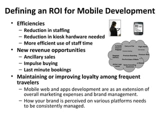 Defining an ROI for Mobile Development
 • Efficiencies
    – Reduction in staffing
    – Reduction in kiosk hardware needed
    – More efficient use of staff time         Curbside       Carry on Fee       Flight Alerts

 • New revenue opportunities
                                               Check-in
                                               Baggage                          Club Access
                                                           Premium Seating




    – Ancillary sales
                                                                                   Premium Wine
                                            Baggage         Premium Boarding
                                            Delivery
                                                                                   Wi-Fi
                                                           Pre-Purchase of Meals


    – Impulse buying                        Airline Logo
                                               Jacket
                                                            Noise-Cancelling
                                                                               3D Glasses


                                                               Earphones

    – Last minute bookings
 • Maintaining or improving loyalty among frequent
   travelers
    – Mobile web and apps development are as an extension of
      overall marketing expenses and brand management.
    – How your brand is perceived on various platforms needs
      to be consistently managed.
 