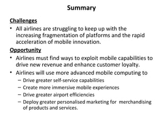 Summary
Challenges
• All airlines are struggling to keep up with the
  increasing fragmentation of platforms and the rapid
  acceleration of mobile innovation.
Opportunity
• Airlines must find ways to exploit mobile capabilities to
  drive new revenue and enhance customer loyalty.
• Airlines will use more advanced mobile computing to
   –   Drive greater self-service capabilities
   –   Create more immersive mobile experiences
   –   Drive greater airport efficiencies
   –   Deploy greater personalised marketing for merchandising
       of products and services.
 