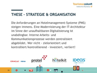 10
THESE – STRATEGIE & ORGANISATION
Die Anforderungen an Hotelmanagement-Systeme (PMS)
steigen immens. Eine Modernisierung der IT-Architektur
im Sinne der unaufhaltbaren Digitalisierung ist
unabdingbar. Interne Arbeits- und
Kommunikationsprozesse werden zentralisiert
abgebildet. Wer nicht - zielorientiert und
kontrolliert/kontrollierend - investiert, verliert!
 
