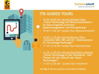 ITB GUIDED TOURS
• 10:30-10:50 Uhr Vortrag Michael Faber
„Travel Technology bei Reiseveranstaltern:
Im Spannungsfeld zwischen
Datenmanagement und Vermarktung“
• 10:50-11:50 Uhr Guided Tour Reiseveranstalter
• 10:50-11:10 Uhr Vortrag Bastian Hiller
„Zwischen SEO, IBE und UX – Destinationen
im Technology-Dschungel“
• 11:10-12:10 Uhr Guided Tour Destinationen
• 11:10-11:30 Uhr Vortrag Maximilian Laborenz
„Travel Technology in der Hotellerie – Vier
Thesen für die Zukunft der Hotel-
Technologie“
• 11:30-12:30 Uhr Guided Tour Hotellerie
Vorträge & Touren synchron auf Deutsch & Englisch
 