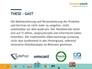 22
THESE - GAST
Die Mobil(e)isierung und Personalisierung der Produkte
und Services ist nicht mehr zu umgehen, steht
unmittelbar vor dem Ausbruch. Der Hotelbetrieb sollte
sich auf IT-affine, anspruchsvolle und informierte Gäste
einstellen. Die traditionelle (Übernachtungs-)Leistung
rückt also zunehmend in den Hintergrund, während
innovative Hotelkonzepte an Relevanz gewinnen.
 