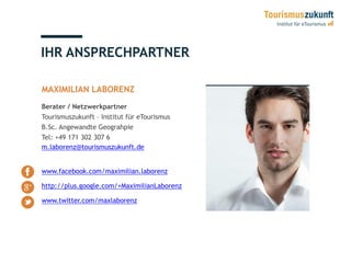 IHR ANSPRECHPARTNER
MAXIMILIAN LABORENZ
Berater / Netzwerkpartner
Tourismuszukunft – Institut für eTourismus
B.Sc. Angewandte Geograhpie
Tel: +49 171 302 307 6
m.laborenz@tourismuszukunft.de
www.facebook.com/maximilian.laborenz
http://plus.google.com/+MaximilianLaborenz
www.twitter.com/maxlaborenz
 