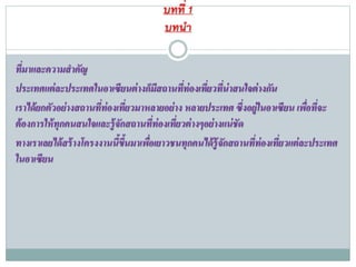 บทที่ 1
บทนำ
ที่มาและความสาคัญ
ประเทศแต่ละประเทศในอาเซียนต่างก็มีสถานที่ท่องเที่ยวที่น่าสนใจต่างกัน
เราได้ยกตัวอย่างสถานที่ท่องเที่ยวมาหลายอย่าง หลายประเทศ ซึ่งอยู่ในอาเซียน เพื่อที่จะ
ต้องการให้ทุกคนสนใจและรู้จักสถานที่ท่องเที่ยวต่างๆอย่างแน่ชัด
ทางเราเลยได้สร้างโครงงานนี้ขึ้นมาเพื่อเยาวชนทุกคนได้รู้จักสถานที่ท่องเที่ยวแต่ละประเทศ
ในอาเซียน
 