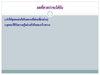 ผลที่คำดว่ำจะได้รับ
1.ทาให้ทุกคนสนใจในสถานที่ท่องเที่ยวต่างๆ
2.ทุกคนได้รับความรู้อย่างทั่วถึงและกว้างขวาง
 