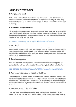MUST-KNOWTRAVEL TIPS
1. Always pack a towel
It’s the key to successful galactic hitchhiking and plain common sense. You never know
when you will need it, whether it’s at the beach, on a picnic, or just to dry off. While many
hostels offer towels, you never know and carrying a small towel won’t add that much weight
to your bag.
2. Buy a small backpack/suitcase
By purchasing a small backpack (I like something around 35/40 liters), you will be forced to
pack light and avoid carrying too much stuff. Humans have a natural tendency to want to fill
space so if you pack light but have lots of extra room in your bag, you’ll end up going “well, I
guess I can take more” and then regret it.
ALL TRAVEL TIPS IN ONE PLACE (FREE) ► https://oke.io/M7NNia5k
3. Pack light
It’s OK to wear the same t-shirt a few days in a row. Take half the clothes you think you will
need…you won’t need as much as you think. Write down a list of essentials, cut it in half,
and then only pack that! Plus, since you bought a small backpack like I said, you won’t have
much room for extra stuff anyways!
4. But take extra socks
You’ll lose a bunch to laundry gremlins, wear and tear, and hiking so packing extra will
come in handy. I only take a few more than I need. Nothing beats a fresh pair of socks!
ALL TRAVEL TIPS IN ONE PLACE (FREE) ► https://oke.io/M7NNia5k
5. Take an extra bank card and credit card with you
Disasters happen. It’s always good to have a backup in case you get robbed or lose a card.
You don’t want to be stuck somewhere new without access to your funds. I once had a card
duplicated and a freeze put on it. I couldn’t use it for the rest of my trip. I was very happy I
had an extra and not like my friend, who didn’t and was forced to borrow money from me all
the time!
6. Make sure to use no-fee bank cards
Don’t give banks your hard-earned money. Keep that for yourself and spend it on your
travels. Get a credit card and debit card that doesn’t charge a foreign transaction fee or an
 