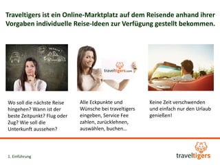 Traveltigers ist ein Online-Marktplatz auf dem Reisende anhand ihrer 
Vorgaben individuelle Reise-Ideen zur Verfügung gestellt bekommen. 
Wo soll die nächste Reise 
hingehen? Wann ist der 
beste Zeitpunkt? Flug oder 
Zug? Wie soll die 
Unterkunft aussehen? 
Eckpunkte und Wünsche 
bei traveltigers eingeben, 
zurücklehnen, auswählen, 
buchen, (traveltiger mit 
Trinkgeld belohnen ) 
Keine Zeit verschwenden 
und einfach nur den Urlaub 
genießen! 
1. Einführung 
 