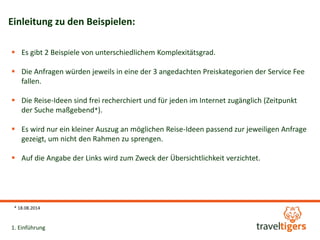 Einleitung zu den Beispielen: 
 Es gibt 2 Beispiele von unterschiedlichem Komplexitätsgrad. 
 Die Anfragen würden jeweils in eine der 3 angedachten Preiskategorien der Service Fee 
fallen. 
 Die Reise-Ideen sind frei recherchiert und für jeden im Internet zugänglich (Zeitpunkt 
der Suche maßgebend*). 
 Es wird nur ein kleiner Auszug an möglichen Reise-Ideen passend zur jeweiligen Anfrage 
gezeigt, um nicht den Rahmen zu sprengen. 
 Auf die Angabe der Links wird zum Zweck der Übersichtlichkeit verzichtet. 
* 18.08.2014 
1. Einführung 
 