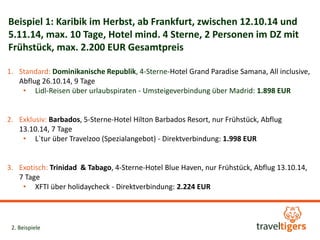 Beispiel 1: Karibik im Herbst, ab Frankfurt, zwischen 12.10.14 und 
5.11.14, max. 10 Tage, Hotel mind. 4 Sterne, 2 Personen im DZ mit 
Frühstück, max. 2.200 EUR Gesamtpreis 
1. Standard: Dominikanische Republik, 4-Sterne-Hotel Grand Paradise Samana, All inclusive, 
Abflug 26.10.14, 9 Tage 
• Lidl-Reisen über urlaubspiraten - Umsteigeverbindung über Madrid: 1.898 EUR 
2. Exklusiv: Barbados, 5-Sterne-Hotel Hilton Barbados Resort, nur Frühstück, Abflug 
13.10.14, 7 Tage 
• L`tur über Travelzoo (Spezialangebot) - Direktverbindung: 1.998 EUR 
3. Exotisch: Trinidad & Tabago, 4-Sterne-Hotel Blue Haven, nur Frühstück, Abflug 13.10.14, 
7 Tage 
• XFTI über holidaycheck - Direktverbindung: 2.224 EUR 
2. Beispiele 
 