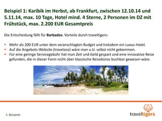 Beispiel 1: Karibik im Herbst, ab Frankfurt, zwischen 12.10.14 und 
5.11.14, max. 10 Tage, Hotel mind. 4 Sterne, 2 Personen im DZ mit 
Frühstück, max. 2.200 EUR Gesamtpreis 
Die Entscheidung fällt für Barbados. Vorteile durch traveltigers: 
 Mehr als 200 EUR unter dem veranschlagten Budget und trotzdem ein Luxus-Hotel. 
 Auf die Angebots-Website (travelzoo) wäre man u.U. selbst nicht gekommen. 
 Für eine geringe Servicegebühr hat man Zeit und Geld gespart und eine innovative Reise 
gefunden, die in dieser Form nicht über klassische Reisebüros buchbar gewesen wäre. 
2. Beispiele 
 