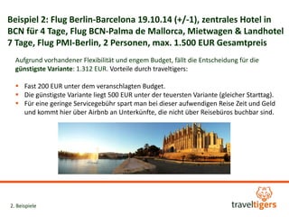 Beispiel 2: Flug Berlin-Barcelona 19.10.14 (+/-1), zentrales Hotel in 
BCN für 4 Tage, Flug BCN-Palma de Mallorca, Mietwagen & Landhotel 
7 Tage, Flug PMI-Berlin, 2 Personen, max. 1.500 EUR Gesamtpreis 
Aufgrund vorhandener Flexibilität und engem Budget, fällt die Entscheidung für die 
günstigste Variante: 1.312 EUR. Vorteile durch traveltigers: 
 Fast 200 EUR unter dem veranschlagten Budget. 
 Die günstigste Variante liegt 500 EUR unter der teuersten Variante (gleicher Starttag). 
 Für eine geringe Servicegebühr spart man bei dieser aufwendigen Reise Zeit und Geld 
und kommt hier über Airbnb an Unterkünfte, die nicht über Reisebüros buchbar sind. 
2. Beispiele 
 