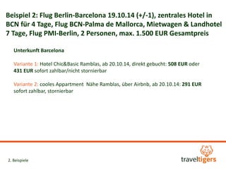 Beispiel 2: Flug Berlin-Barcelona 19.10.14 (+/-1), zentrales Hotel in 
BCN für 4 Tage, Flug BCN-Palma de Mallorca, Mietwagen & Landhotel 
7 Tage, Flug PMI-Berlin, 2 Personen, max. 1.500 EUR Gesamtpreis 
Unterkunft Barcelona 
Variante 1: Hotel Chic&Basic Ramblas, ab 20.10.14, direkt gebucht: 508 EUR oder 
431 EUR sofort zahlbar/nicht stornierbar 
Variante 2: cooles Appartment Nähe Ramblas, über Airbnb, ab 20.10.14: 291 EUR 
sofort zahlbar, stornierbar 
2. Beispiele 
 