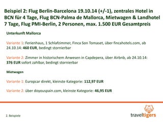 Beispiel 2: Flug Berlin-Barcelona 19.10.14 (+/-1), zentrales Hotel in 
BCN für 4 Tage, Flug BCN-Palma de Mallorca, Mietwagen & Landhotel 
7 Tage, Flug PMI-Berlin, 2 Personen, max. 1.500 EUR Gesamtpreis 
Unterkunft Mallorca 
Variante 1: Ferienhaus, 1 Schlafzimmer, Finca Son Tomaset, über fincahotels.com, ab 
24.10.14: 460 EUR, bedingt stornierbar 
Variante 2: Zimmer in historischem Anwesen in Capdepera, über Airbnb, ab 24.10.14: 
376 EUR sofort zahlbar, bedingt stornierbar 
Mietwagen 
Variante 1: Europcar direkt, kleinste Kategorie: 112,97 EUR 
Variante 2: über doyouspain.com, kleinste Kategorie: 46,95 EUR 
2. Beispiele 
 
