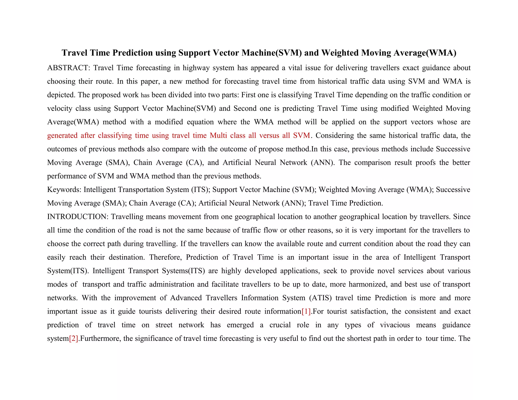 Travel Time Prediction using Support Vector Machine(SVM) and Weighted Moving Average(WMA)
ABSTRACT: Travel Time forecasting in highway system has appeared a vital issue for delivering travellers exact guidance about
choosing their route. In this paper, a new method for forecasting travel time from historical traffic data using SVM and WMA is
depicted. The proposed work has been divided into two parts: First one is classifying Travel Time depending on the traffic condition or
velocity class using Support Vector Machine(SVM) and Second one is predicting Travel Time using modified Weighted Moving
Average(WMA) method with a modified equation where the WMA method will be applied on the support vectors whose are
generated after classifying time using travel time Multi class all versus all SVM. Considering the same historical traffic data, the
outcomes of previous methods also compare with the outcome of propose method.In this case, previous methods include Successive
Moving Average (SMA), Chain Average (CA), and Artificial Neural Network (ANN). The comparison result proofs the better
performance of SVM and WMA method than the previous methods.
Keywords: Intelligent Transportation System (ITS); Support Vector Machine (SVM); Weighted Moving Average (WMA); Successive
Moving Average (SMA); Chain Average (CA); Artificial Neural Network (ANN); Travel Time Prediction.
INTRODUCTION: Travelling means movement from one geographical location to another geographical location by travellers. Since
all time the condition of the road is not the same because of traffic flow or other reasons, so it is very important for the travellers to
choose the correct path during travelling. If the travellers can know the available route and current condition about the road they can
easily reach their destination. Therefore, Prediction of Travel Time is an important issue in the area of Intelligent Transport
System(ITS). Intelligent Transport Systems(ITS) are highly developed applications, seek to provide novel services about various
modes of transport and traffic administration and facilitate travellers to be up to date, more harmonized, and best use of transport
networks. With the improvement of Advanced Travellers Information System (ATIS) travel time Prediction is more and more
important issue as it guide tourists delivering their desired route information[1].For tourist satisfaction, the consistent and exact
prediction of travel time on street network has emerged a crucial role in any types of vivacious means guidance
system[2].Furthermore, the significance of travel time forecasting is very useful to find out the shortest path in order to tour time. The
 