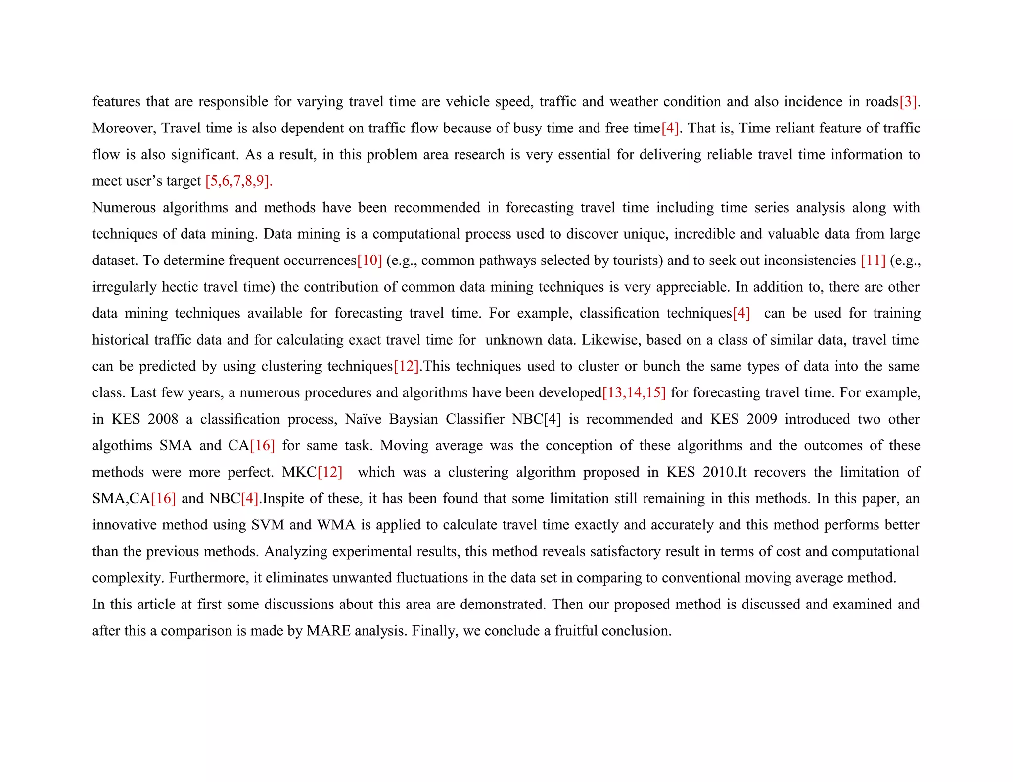 features that are responsible for varying travel time are vehicle speed, traffic and weather condition and also incidence in roads[3].
Moreover, Travel time is also dependent on traffic flow because of busy time and free time[4]. That is, Time reliant feature of traffic
flow is also significant. As a result, in this problem area research is very essential for delivering reliable travel time information to
meet user’s target [5,6,7,8,9].
Numerous algorithms and methods have been recommended in forecasting travel time including time series analysis along with
techniques of data mining. Data mining is a computational process used to discover unique, incredible and valuable data from large
dataset. To determine frequent occurrences[10] (e.g., common pathways selected by tourists) and to seek out inconsistencies [11] (e.g.,
irregularly hectic travel time) the contribution of common data mining techniques is very appreciable. In addition to, there are other
data mining techniques available for forecasting travel time. For example, classiﬁcation techniques[4] can be used for training
historical traffic data and for calculating exact travel time for unknown data. Likewise, based on a class of similar data, travel time
can be predicted by using clustering techniques[12].This techniques used to cluster or bunch the same types of data into the same
class. Last few years, a numerous procedures and algorithms have been developed[13,14,15] for forecasting travel time. For example,
in KES 2008 a classiﬁcation process, Naïve Baysian Classifier NBC[4] is recommended and KES 2009 introduced two other
algothims SMA and CA[16] for same task. Moving average was the conception of these algorithms and the outcomes of these
methods were more perfect. MKC[12] which was a clustering algorithm proposed in KES 2010.It recovers the limitation of
SMA,CA[16] and NBC[4].Inspite of these, it has been found that some limitation still remaining in this methods. In this paper, an
innovative method using SVM and WMA is applied to calculate travel time exactly and accurately and this method performs better
than the previous methods. Analyzing experimental results, this method reveals satisfactory result in terms of cost and computational
complexity. Furthermore, it eliminates unwanted fluctuations in the data set in comparing to conventional moving average method.
In this article at first some discussions about this area are demonstrated. Then our proposed method is discussed and examined and
after this a comparison is made by MARE analysis. Finally, we conclude a fruitful conclusion.
 