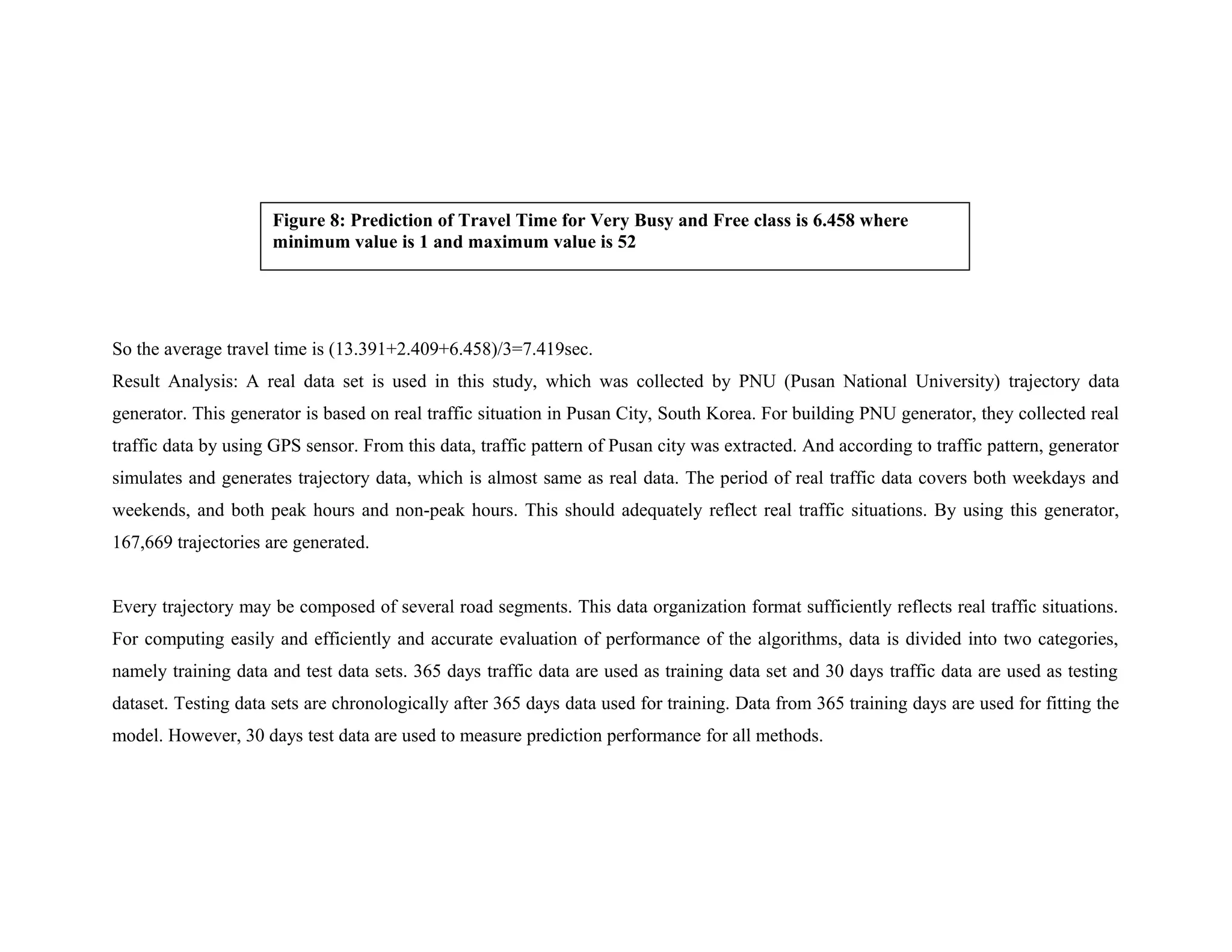 So the average travel time is (13.391+2.409+6.458)/3=7.419sec.
Result Analysis: A real data set is used in this study, which was collected by PNU (Pusan National University) trajectory data
generator. This generator is based on real traffic situation in Pusan City, South Korea. For building PNU generator, they collected real
traffic data by using GPS sensor. From this data, traffic pattern of Pusan city was extracted. And according to traffic pattern, generator
simulates and generates trajectory data, which is almost same as real data. The period of real traffic data covers both weekdays and
weekends, and both peak hours and non-peak hours. This should adequately reflect real traffic situations. By using this generator,
167,669 trajectories are generated.
Every trajectory may be composed of several road segments. This data organization format sufficiently reflects real traffic situations.
For computing easily and efficiently and accurate evaluation of performance of the algorithms, data is divided into two categories,
namely training data and test data sets. 365 days traffic data are used as training data set and 30 days traffic data are used as testing
dataset. Testing data sets are chronologically after 365 days data used for training. Data from 365 training days are used for fitting the
model. However, 30 days test data are used to measure prediction performance for all methods.
Figure 8: Prediction of Travel Time for Very Busy and Free class is 6.458 where
minimum value is 1 and maximum value is 52
 