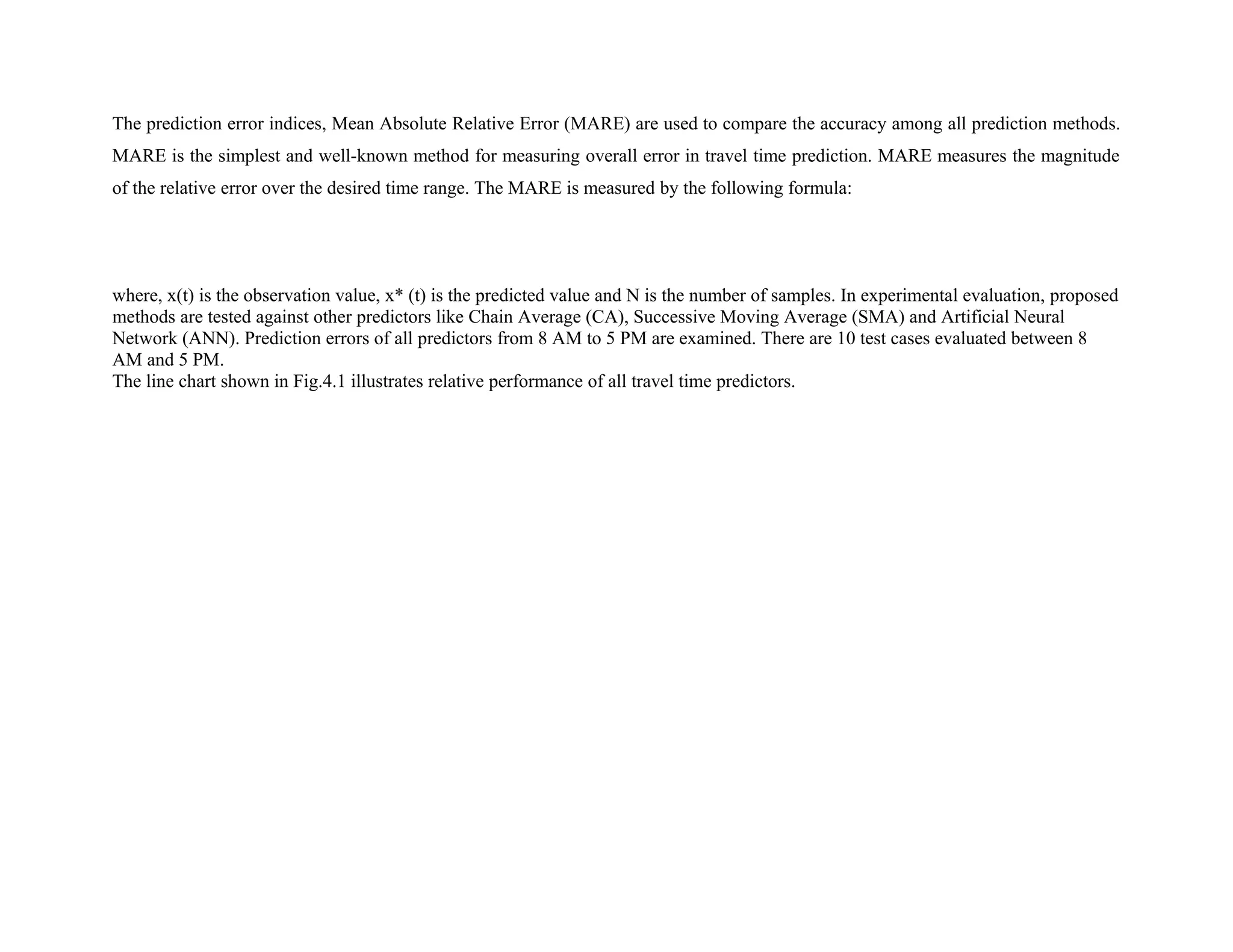 The prediction error indices, Mean Absolute Relative Error (MARE) are used to compare the accuracy among all prediction methods.
MARE is the simplest and well-known method for measuring overall error in travel time prediction. MARE measures the magnitude
of the relative error over the desired time range. The MARE is measured by the following formula:
where, x(t) is the observation value, x* (t) is the predicted value and N is the number of samples. In experimental evaluation, proposed
methods are tested against other predictors like Chain Average (CA), Successive Moving Average (SMA) and Artificial Neural
Network (ANN). Prediction errors of all predictors from 8 AM to 5 PM are examined. There are 10 test cases evaluated between 8
AM and 5 PM.
The line chart shown in Fig.4.1 illustrates relative performance of all travel time predictors.
 