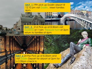 DAY 1 19th pick up Dublin airport @
12.10 pm visit Dublin. Meet families
6pm.
DAY 3 21st Pick up at 8.30am visit
Dublinia at 11am Treasure hunt at 2pm
return to families at 6pm.
DAY 6 24 the Pick up at 8.30am and
visit Dublin Depart for airport at 2pm for
a 2.30pm check in.
 