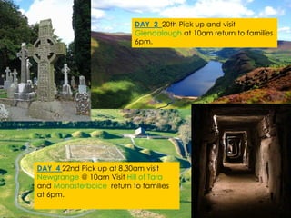 DAY 2 20th Pick up and visit
Glendalough at 10am return to families
6pm.
DAY 4 22nd Pick up at 8.30am visit
Newgrange @ 10am Visit Hill of Tara
and Monasterboice return to families
at 6pm.
 