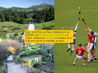 DAY 5 23 Pick up Tesco Ballybrack at
8.30am visit Powerscourt Gardens at
10am afternoon Hurling at Dalkey at 3-
5.30 pm return to families at 6pm.
 