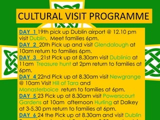 DAY 1 19th pick up Dublin airport @ 12.10 pm
visit Dublin. Meet families 6pm.
DAY 2 20th Pick up and visit Glendalough at
10am return to families 6pm.
DAY 3 21st Pick up at 8.30am visit Dublinia at
11am Treasure hunt at 2pm return to families at
6pm.
DAY 4 22nd Pick up at 8.30am visit Newgrange
@ 10am Visit Hill of Tara and
Monasterboice return to families at 6pm.
DAY 5 23 Pick up at 8.30am visit Powerscourt
Gardens at 10am afternoon Hurling at Dalkey
at 3-5.30 pm return to families at 6pm.
DAY 6 24 the Pick up at 8.30am and visit Dublin
CULTURAL VISIT PROGRAMME
 