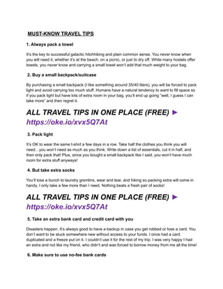 MUST-KNOW TRAVEL TIPS
1. Always pack a towel
It’s the key to successful galactic hitchhiking and plain common sense. You never know when
you will need it, whether it’s at the beach, on a picnic, or just to dry off. While many hostels offer
towels, you never know and carrying a small towel won’t add that much weight to your bag.
2. Buy a small backpack/suitcase
By purchasing a small backpack (I like something around 35/40 liters), you will be forced to pack
light and avoid carrying too much stuff. Humans have a natural tendency to want to fill space so
if you pack light but have lots of extra room in your bag, you’ll end up going “well, I guess I can
take more” and then regret it.
ALL TRAVEL TIPS IN ONE PLACE (FREE) ►
https://oke.io/xvx5Q7At
3. Pack light
It’s OK to wear the same t-shirt a few days in a row. Take half the clothes you think you will
need…you won’t need as much as you think. Write down a list of essentials, cut it in half, and
then only pack that! Plus, since you bought a small backpack like I said, you won’t have much
room for extra stuff anyways!
4. But take extra socks
You’ll lose a bunch to laundry gremlins, wear and tear, and hiking so packing extra will come in
handy. I only take a few more than I need. Nothing beats a fresh pair of socks!
ALL TRAVEL TIPS IN ONE PLACE (FREE) ►
https://oke.io/xvx5Q7At
5. Take an extra bank card and credit card with you
Disasters happen. It’s always good to have a backup in case you get robbed or lose a card. You
don’t want to be stuck somewhere new without access to your funds. I once had a card
duplicated and a freeze put on it. I couldn’t use it for the rest of my trip. I was very happy I had
an extra and not like my friend, who didn’t and was forced to borrow money from me all the time!
6. Make sure to use no-fee bank cards
 