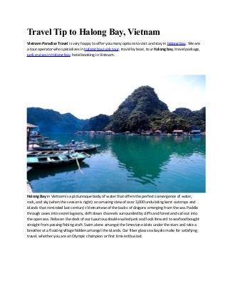Travel Tip to Halong Bay, Vietnam
Vietnam Paradise Travel is very happy to offer you many options to visit and stay in Halong bay. We are
a tour operator who specializes in Halong bay junk tour, travel by boat, tour Halong bay, travel package,
junk cruises in Halong bay, hotel booking in Vietnam.
Halong Bay in Vietnam is a picturesque body of water that offers the perfect convergence of water,
rock, and sky (when the season is right): an amazing view of over 3,000 undulating karst outcrops and
islands that reminded last century’s Vietnamese of the backs of dragons emerging from the sea. Paddle
through caves into secret lagoons, drift down channels surrounded by cliffs and forest and sail out into
the open sea. Relax on the deck of our luxurious double-sailed junk and look forward to seafood bought
straight from passing fishing craft. Swim alone amongst the limestone islets under the stars and take a
breather at a floating village hidden amongst the islands. Our fiber glass sea kayaks make for satisfying
travel, whether you are an Olympic champion or first time enthusiast.
 