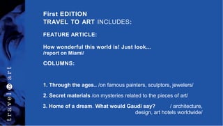 First EDITION
TRAVEL TO ART INCLUDES:
FEATURE ARTICLE:
How wonderful this world is! Just look...
/report on Miami/
COLUMNS:
1. Through the ages.. /on famous painters, sculptors, jewelers/
2. Secret materials /on mysteries related to the pieces of art/
3. Home of a dream. What would Gaudi say? / architecture,
design, art hotels worldwide/
 